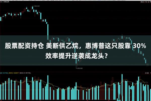 股票配资持仓 美断供乙烷，惠博普这只股靠 30% 效率提升逆袭成龙头？