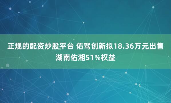正规的配资炒股平台 佑驾创新拟18.36万元出售湖南佑湘51%权益