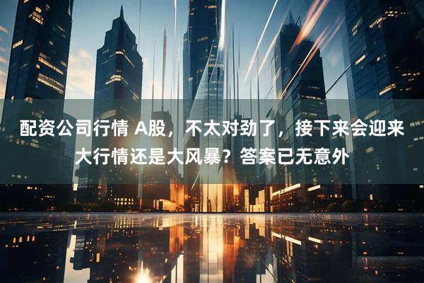 配资公司行情 A股，不太对劲了，接下来会迎来大行情还是大风暴？答案已无意外