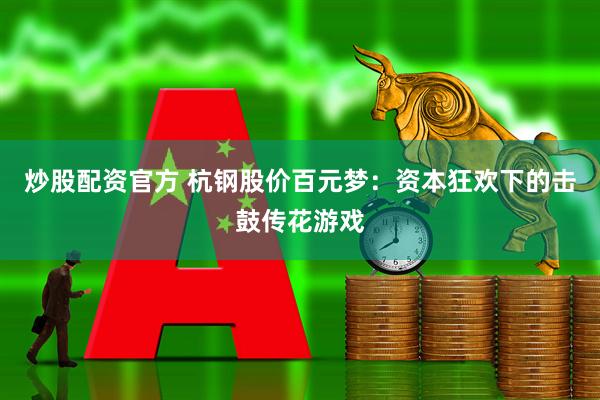炒股配资官方 杭钢股价百元梦：资本狂欢下的击鼓传花游戏