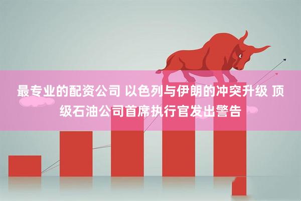 最专业的配资公司 以色列与伊朗的冲突升级 顶级石油公司首席执行官发出警告