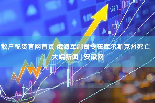 散户配资官网首页 俄海军副司令在库尔斯克州死亡_大皖新闻 | 安徽网