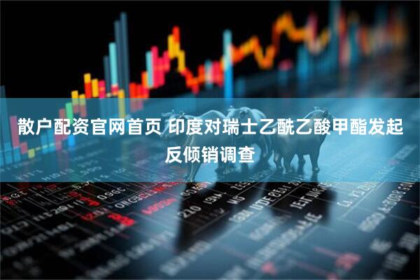 散户配资官网首页 印度对瑞士乙酰乙酸甲酯发起反倾销调查