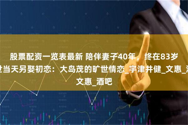 股票配资一览表最新 陪伴妻子40年，终在83岁去世当天另娶初恋：大岛茂的旷世情恋_宇津井健_文惠_酒吧