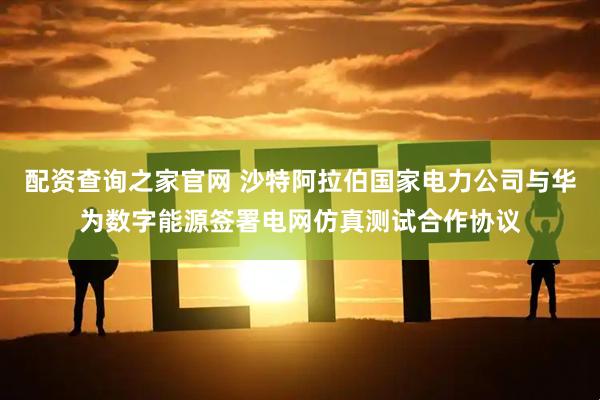 配资查询之家官网 沙特阿拉伯国家电力公司与华为数字能源签署电网仿真测试合作协议
