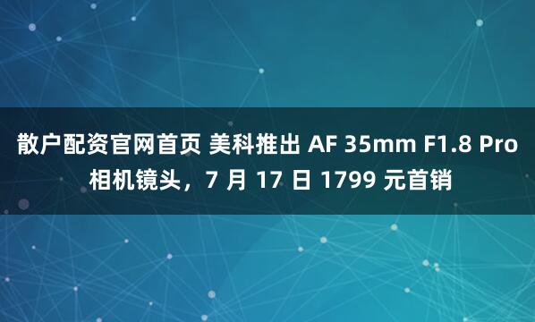 散户配资官网首页 美科推出 AF 35mm F1.8 Pro 相机镜头，7 月 17 日 1799 元首销