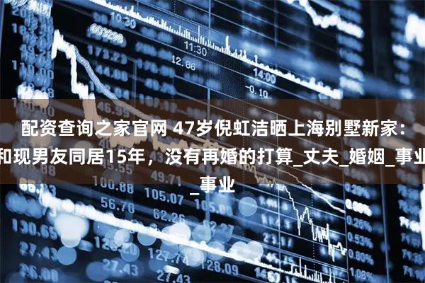 配资查询之家官网 47岁倪虹洁晒上海别墅新家：和现男友同居15年，没有再婚的打算_丈夫_婚姻_事业