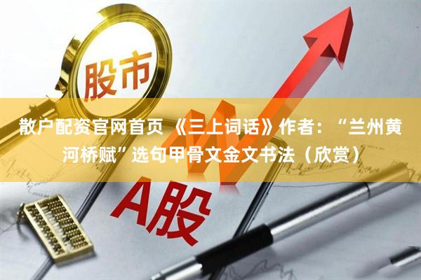散户配资官网首页 《三上词话》作者：“兰州黄河桥赋”选句甲骨文金文书法（欣赏）