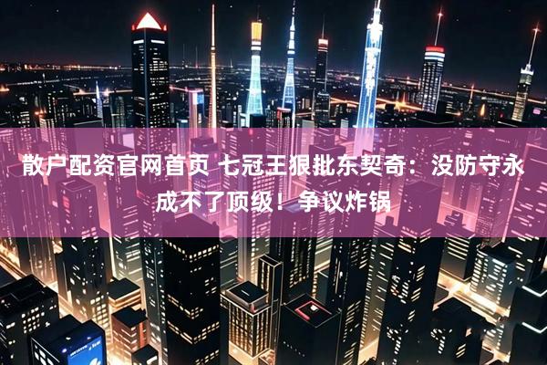 散户配资官网首页 七冠王狠批东契奇：没防守永成不了顶级！争议炸锅