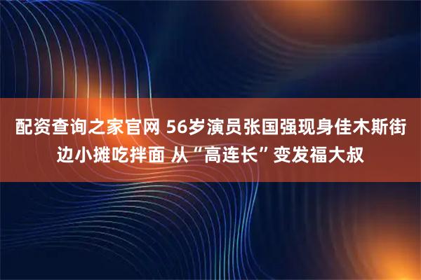 配资查询之家官网 56岁演员张国强现身佳木斯街边小摊吃拌面 从“高连长”变发福大叔