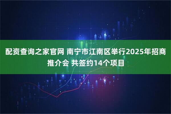 配资查询之家官网 南宁市江南区举行2025年招商推介会 共签约14个项目