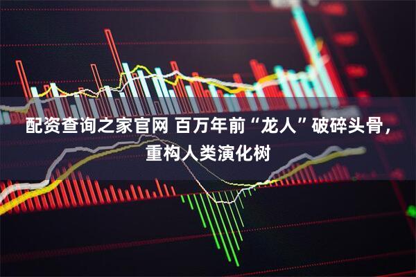 配资查询之家官网 百万年前“龙人”破碎头骨，重构人类演化树