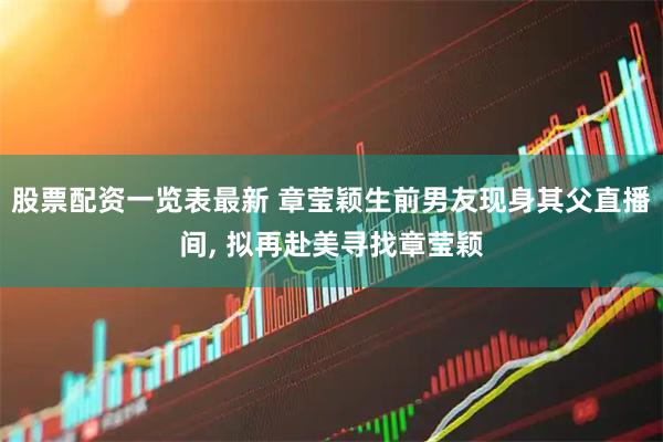 股票配资一览表最新 章莹颖生前男友现身其父直播间, 拟再赴美寻找章莹颖