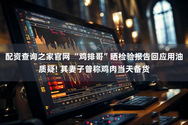 配资查询之家官网 “鸡排哥”晒检验报告回应用油质疑! 其妻子曾称鸡肉当天备货