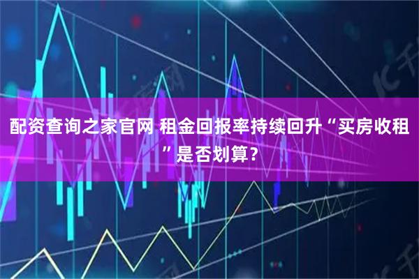 配资查询之家官网 租金回报率持续回升“买房收租”是否划算?