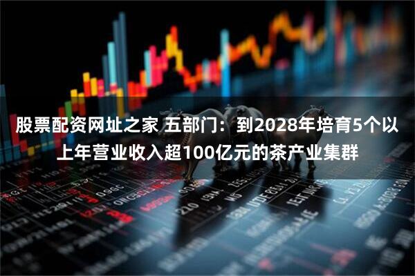 股票配资网址之家 五部门：到2028年培育5个以上年营业收入超100亿元的茶产业集群