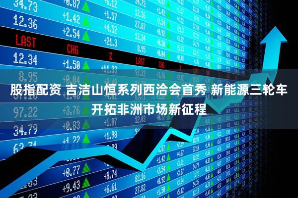 股指配资 吉洁山恒系列西洽会首秀 新能源三轮车开拓非洲市场新征程