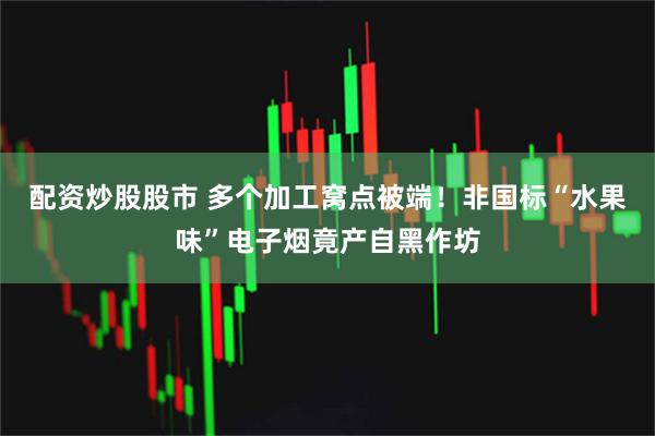 配资炒股股市 多个加工窝点被端！非国标“水果味”电子烟竟产自黑作坊