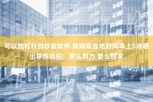 可以加杠杆的炒股软件 詹姆斯当地时间早上5点晒出早练自拍:要么努力 要么回家