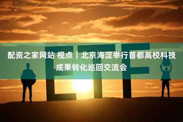 配资之家网站 视点｜北京海淀举行首都高校科技成果转化巡回交流会