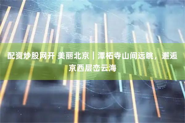 配资炒股网开 美丽北京｜潭柘寺山间远眺，邂逅京西层峦云海