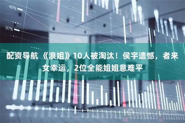 配资导航 《浪姐》10人被淘汰！侯宇遗憾，者来女幸运，2位全能姐姐意难平