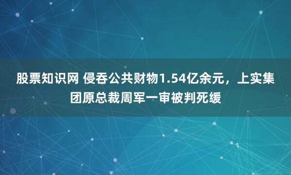 股票知识网 侵吞公共财物1.54亿余元，上实集团原总裁周军一审被判死缓