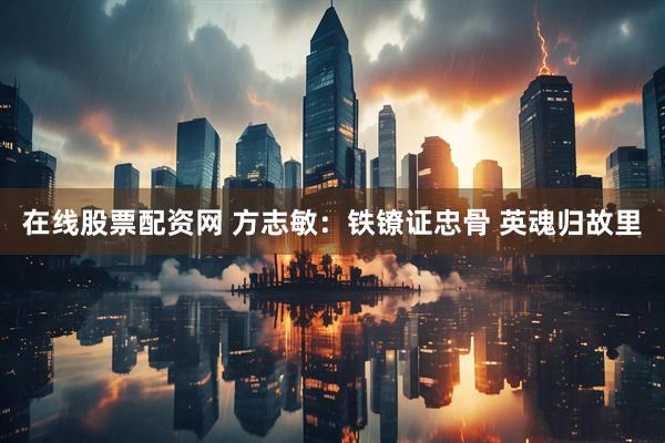 在线股票配资网 方志敏：铁镣证忠骨 英魂归故里