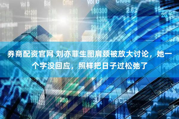 券商配资官网 刘亦菲生图肩颈被放大讨论，她一个字没回应，照样把日子过松弛了